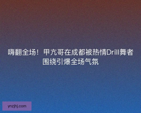 嗨翻全场！甲亢哥在成都被热情Drill舞者围绕引爆全场气氛