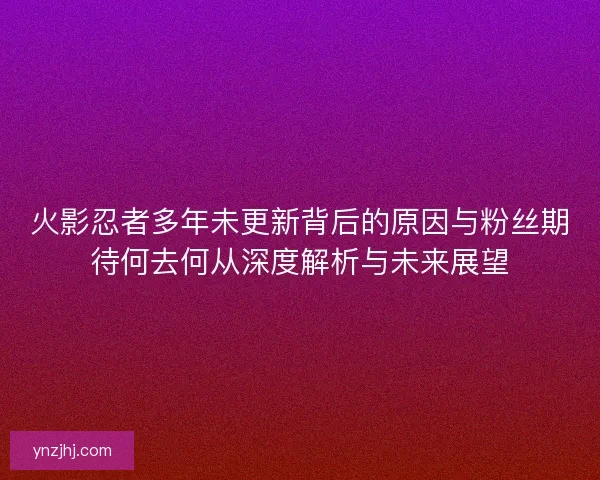 火影忍者多年未更新背后的原因与粉丝期待何去何从深度解析与未来展望