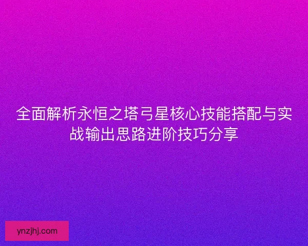 全面解析永恒之塔弓星核心技能搭配与实战输出思路进阶技巧分享