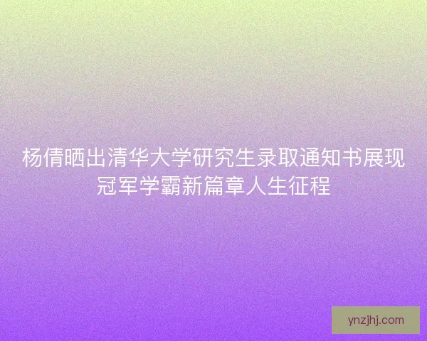 杨倩晒出清华大学研究生录取通知书展现冠军学霸新篇章人生征程