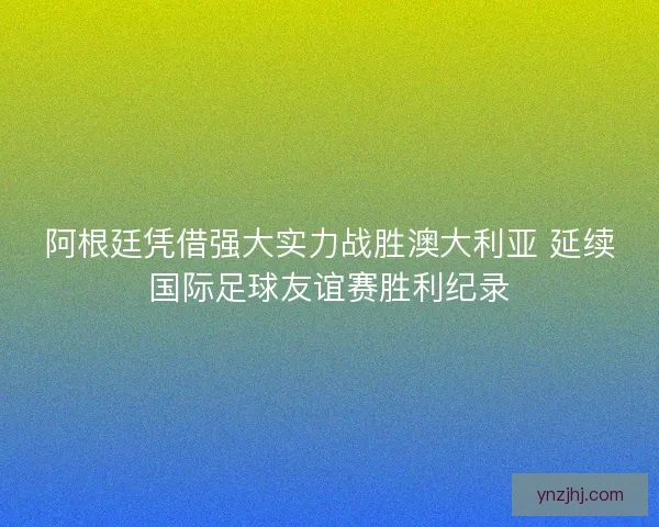 阿根廷凭借强大实力战胜澳大利亚 延续国际足球友谊赛胜利纪录