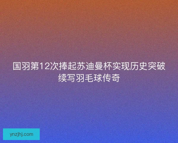 国羽第12次捧起苏迪曼杯实现历史突破续写羽毛球传奇